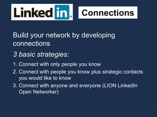 Connections
Build your network by developing
connections
3 basic strategies:
1. Connect with only people you know
2. Connect with people you know plus strategic contacts
you would like to know
3. Connect with anyone and everyone (LION LinkedIn
Open Networker)
 