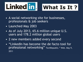 • A social networking site for businesses,
professionals & job seekers
• Launched May 2003
• As of July 2013, 65.6 million unique U.S.
users and 178.2 million global users
• 2 new members added every second
• “LinkedIn has become the de facto tool for
professional networking” TechRepublic.” Web. May 9,
2011
What Is It ?
 