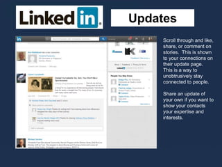 Updates
Scroll through and like,
share, or comment on
stories. This is shown
to your connections on
their update page.
This is a way to
unobtrusively stay
connected to people.
Share an update of
your own if you want to
show your contacts
your expertise and
interests.
 