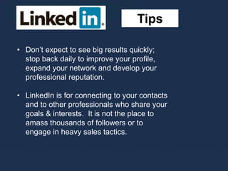 Tips
• Don’t expect to see big results quickly;
stop back daily to improve your profile,
expand your network and develop your
professional reputation.
• LinkedIn is for connecting to your contacts
and to other professionals who share your
goals & interests. It is not the place to
amass thousands of followers or to
engage in heavy sales tactics.
 
