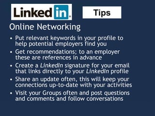 Online Networking
• Put relevant keywords in your profile to
help potential employers find you
• Get recommendations; to an employer
these are references in advance
• Create a LinkedIn signature for your email
that links directly to your LinkedIn profile
• Share an update often, this will keep your
connections up-to-date with your activities
• Visit your Groups often and post questions
and comments and follow conversations
Tips
 
