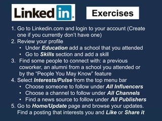 Exercises
1. Go to Linkedin.com and login to your account (Create
one if you currently don’t have one)
2. Review your profile
• Under Education add a school that you attended
• Go to Skills section and add a skill
3. Find some people to connect with: a previous
coworker, an alumni from a school you attended or
by the “People You May Know” feature
4. Select Interests/Pulse from the top menu bar
• Choose someone to follow under All Influencers
• Choose a channel to follow under All Channels
• Find a news source to follow under All Publishers
5. Go to Home/Update page and browse your updates.
Find a posting that interests you and Like or Share it
 