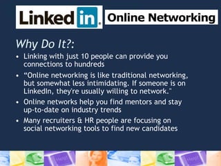 Online Networking
Why Do It?:
• Linking with just 10 people can provide you
connections to hundreds
• “Online networking is like traditional networking,
but somewhat less intimidating. If someone is on
LinkedIn, they're usually willing to network."
• Online networks help you find mentors and stay
up-to-date on industry trends
• Many recruiters & HR people are focusing on
social networking tools to find new candidates
 