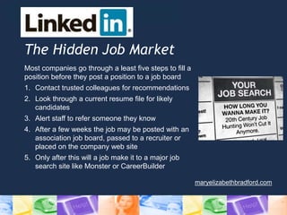 The Hidden Job Market
Most companies go through a least five steps to fill a
position before they post a position to a job board
1. Contact trusted colleagues for recommendations
2. Look through a current resume file for likely
candidates
3. Alert staff to refer someone they know
4. After a few weeks the job may be posted with an
association job board, passed to a recruiter or
placed on the company web site
5. Only after this will a job make it to a major job
search site like Monster or CareerBuilder
maryelizabethbradford.com
 