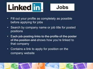 Jobs
• Fill out your profile as completely as possible
before applying for jobs
• Search by company name or job title for posted
positions
• Each job posting links to the profile of the poster
of the position and shows how you’re linked to
that company
• Contains a link to apply for position on the
company website
 