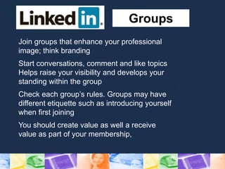 Groups
Join groups that enhance your professional
image; think branding
Start conversations, comment and like topics
Helps raise your visibility and develops your
standing within the group
Check each group’s rules. Groups may have
different etiquette such as introducing yourself
when first joining
You should create value as well a receive
value as part of your membership,
 