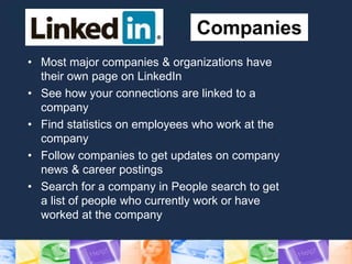 Companies
• Most major companies & organizations have
their own page on LinkedIn
• See how your connections are linked to a
company
• Find statistics on employees who work at the
company
• Follow companies to get updates on company
news & career postings
• Search for a company in People search to get
a list of people who currently work or have
worked at the company
 