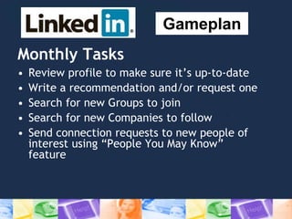 Monthly Tasks
• Review profile to make sure it’s up-to-date
• Write a recommendation and/or request one
• Search for new Groups to join
• Search for new Companies to follow
• Send connection requests to new people of
interest using “People You May Know”
feature
Gameplan
 
