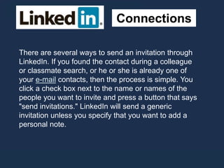 Connections
There are several ways to send an invitation through
LinkedIn. If you found the contact during a colleague
or classmate search, or he or she is already one of
your e-mail contacts, then the process is simple. You
click a check box next to the name or names of the
people you want to invite and press a button that says
"send invitations." LinkedIn will send a generic
invitation unless you specify that you want to add a
personal note.
 
