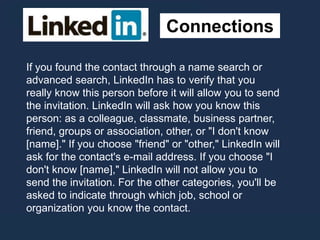 Connections
If you found the contact through a name search or
advanced search, LinkedIn has to verify that you
really know this person before it will allow you to send
the invitation. LinkedIn will ask how you know this
person: as a colleague, classmate, business partner,
friend, groups or association, other, or "I don't know
[name]." If you choose "friend" or "other," LinkedIn will
ask for the contact's e-mail address. If you choose "I
don't know [name]," LinkedIn will not allow you to
send the invitation. For the other categories, you'll be
asked to indicate through which job, school or
organization you know the contact.
 