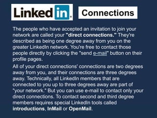 Connections
The people who have accepted an invitation to join your
network are called your "direct connections." They're
described as being one degree away from you on the
greater LinkedIn network. You're free to contact those
people directly by clicking the "send e-mail" button on their
profile pages.
All of your direct connections' connections are two degrees
away from you, and their connections are three degrees
away. Technically, all LinkedIn members that are
connected to you up to three degrees away are part of
"your network." But you can use e-mail to contact only your
direct connections. To contact second and third degree
members requires special LinkedIn tools called
introductions, InMail or OpenMail.
 
