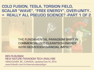 BEN RUSUISIAK
NEW NATURE PARADIGM TECH ANALYSIS
VANCOUVER, BC, CANADA, Updated Dec10, 2016
www.linkedin.com/in/newnatureparadigm
COLD FUSION, TESLA, TORSION FIELD,
SCALAR "WAVE", “FREE ENERGY”, HARVESTING
ZPE... = REALLY ALL PSEUDOSCIENCE?
PART 1 OF 2
ANALYSIS OF NEW ENERGY PARADIGM: INCLUDING
CONTROVERSIAL & QUESTIONABLE CLAIMS OF TECH
EFFICIENCY, NON-ENERGY APPLICATIONS, LOBBY GROUPS...
 