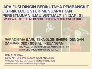 APA FUSI DINGIN BERIKUTNYA PEMBANGKIT
LISTRIK ECO UNTUK MENDAPATKAN
PERSETUJUAN ILMU VIRTUAL? (1 DARI 2)
WHO WILL BE THE NEXT "COLD FUSION" ECO-GENERATOR ?
BEN RUSUISIAK
NEW NATURE PARADIGM TECH ANALYSIS
VANCOUVER, BC, CANADA, Updated Dec15, 2016
www.linkedin.com/in/newnatureparadigm
!
PARADIGMA BARU TEKNOLOGI ENERGI DENGAN
DAMPAK GEO - SOSIAL - KEUANGAN
THE NEW PARADIGM ON CLEANTECH ENERGY
WITH GEO-SOCIO-FINANCIAL IMPACT
 