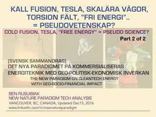 KALL FUSION, TESLA, SKALÄRA VÅGOR,
TORSION FÄLT, “FRI ENERGI”..
= PSEUDOVETENSKAP?
COLD FUSION, TESLA, “FREE ENERGY” = PSEUDO SCIENCE?
BEN RUSUISIAK
NEW NATURE PARADIGM TECH ANALYSIS
VANCOUVER, BC, CANADA, Updated Dec15, 2016
www.linkedin.com/in/newnatureparadigm
(SVENSK SAMMANDRAG)
DET NYA PARADIGMET PÅ KOMMERSIALISERAS
ENERGITEKNIK MED GEO-POLITISK-EKONOMISK INVERKAN
THE NEW PARADIGM ON CLEANTECH ENERGY
WITH GEO-SOCIO-FINANCIAL IMPACT
Part 2 of 2	
 