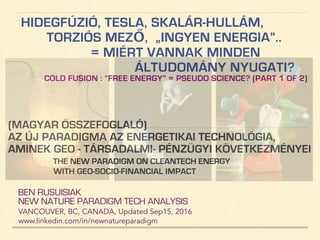 HIDEGFÚZIÓ, TESLA, SKALÁR-HULLÁM,
TORZIÓS MEZŐ, „INGYEN ENERGIA”..
= MIÉRT VANNAK MINDEN
ÁLTUDOMÁNY NYUGATI?
COLD FUSION : “FREE ENERGY” = PSEUDO SCIENCE?(PART1 OF 2)
BEN RUSUISIAK
NEW NATURE PARADIGM TECH ANALYSIS
VANCOUVER, BC, CANADA, Updated Dec15, 2016
www.linkedin.com/in/newnatureparadigm
(MAGYAR ÖSSZEFOGLALÓ)
AZ ÚJ PARADIGMA AZ ENERGETIKAI TECHNOLÓGIA,
AMINEK GEO - TÁRSADALMI- PÉNZÜGYI KÖVETKEZMÉNYEI!
ENERGY PARADIGM SHIFT & ANALYSIS OF CONTROVERSIAL RELATED CLAIMS
INCLUDING QUESTIONABLE ACCUSATIONS AGAINST TECH LOBBY GROUPS
 