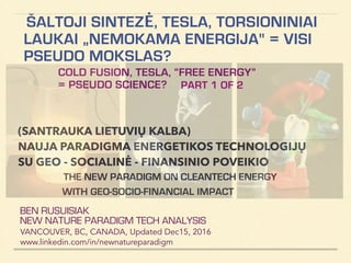 ŠALTOJI SINTEZĖ, TESLA, TORSIONINIAI
LAUKAI „NEMOKAMA ENERGIJA" = VISI
PSEUDO MOKSLAS?!
COLD FUSION, TESLA, “FREE ENERGY”
= PSEUDO SCIENCE?
BEN RUSUISIAK
NEW NATURE PARADIGM TECH ANALYSIS
VANCOUVER, BC, CANADA, Updated Dec15, 2016
www.linkedin.com/in/newnatureparadigm
(SANTRAUKA LIETUVIŲ KALBA)
NAUJA PARADIGMA ENERGETIKOS TECHNOLOGIJŲ
SU GEO - SOCIALINĖ - FINANSINIO POVEIKIO
ANALYSIS OF NEW ENERGY PARADIGM: INCLUDING
CONTROVERSIAL & QUESTIONABLE CLAIMS
PART 1 OF 2
 