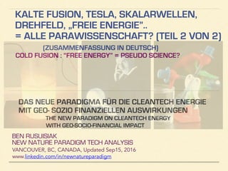 KALTE FUSION, TESLA, SKALARWELLEN,
DREHFELD, „FREIE ENERGIE”..
= ALLE PARAWISSENSCHAFT? (TEIL 2 VON 2)
(ZUSAMMENFASSUNG IN DEUTSCH)
COLD FUSION : “FREE ENERGY” = PSEUDO SCIENCE?
BEN RUSUISIAK
NEW NATURE PARADIGM TECH ANALYSIS
VANCOUVER, BC, CANADA, Updated Dec15, 2016
www.linkedin.com/in/newnatureparadigm
!
DAS NEUE PARADIGMA FÜR DIE CLEANTECH ENERGIE
MIT GEO- SOZIO FINANZIELLEN AUSWIRKUNGEN
THE NEW PARADIGM ON CLEANTECH ENERGY
WITH GEO-SOCIO-FINANCIAL IMPACT
 