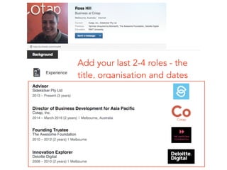 Add your last 2-4 roles - the 
title, organisation and dates
 