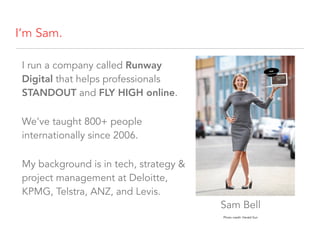 I’m Sam.
I run a company called Runway
Digital that helps professionals
STANDOUT and FLY HIGH online.
We’ve taught 800+ people
internationally since 2006.
My background is in tech, strategy &
project management at Deloitte,
KPMG, Telstra, ANZ, and Levis.
Photo credit: Herald Sun
Sam Bell
 