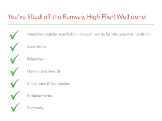 You’ve lifted off the Runway, High Flier! Well done!
Headline - catchy, searchable - relevant words for who you wish to attract
Experience
Education
Honors and Awards
Influencers & Companies
Endorsements
Summary
 