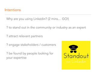Intentions
Why are you using Linkedin? (2 mins… GO!) 
 
? to stand out in the community or industry as an expert 
 
? attract relevant partners  
 
? engage stakeholders / customers  
 
? be found by people looking for  
your expertise
 
