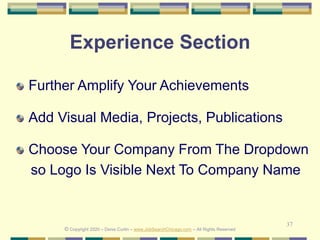 37
Experience Section
Further Amplify Your Achievements
Add Visual Media, Projects, Publications
Choose Your Company From The Dropdown
so Logo Is Visible Next To Company Name
© Copyright 2020 – Denis Curtin – www.JobSearchChicago.com – All Rights Reserved
 