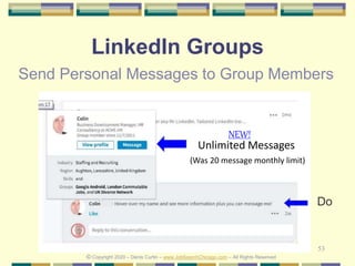 53
LinkedIn Groups
Send Personal Messages to Group Members
Unlimited Messages
(Was 20 message monthly limit)
© Copyright 2020 – Denis Curtin – www.JobSearchChicago.com – All Rights Reserved
NEW!
Do
 