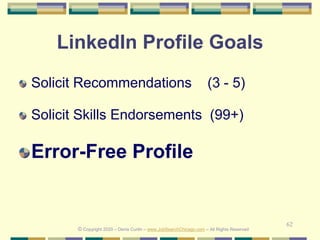 62
LinkedIn Profile Goals
Solicit Recommendations (3 - 5)
Solicit Skills Endorsements (99+)
Error-Free Profile
© Copyright 2020 – Denis Curtin – www.JobSearchChicago.com – All Rights Reserved
 