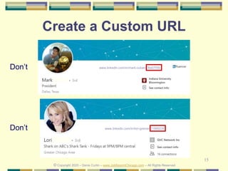 15
Create a Custom URL
Don’t
© Copyright 2020 – Denis Curtin – www.JobSearchChicago.com – All Rights Reserved
www.linkedin.com/in/lori-greiner-71995235
Don’t www.linkedin.com/in/mark-cuban-06a0755b
 