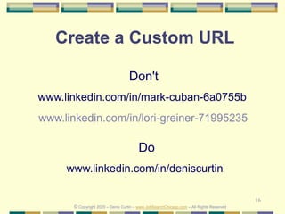 16
Create a Custom URL
Do
www.linkedin.com/in/deniscurtin
Don't
www.linkedin.com/in/mark-cuban-6a0755b
© Copyright 2020 – Denis Curtin – www.JobSearchChicago.com – All Rights Reserved
www.linkedin.com/in/lori-greiner-71995235
 