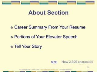 25
About Section
Career Summary From Your Resume
Portions of Your Elevator Speech
Tell Your Story
© Copyright 2020 – Denis Curtin – www.JobSearchChicago.com – All Rights Reserved
Now 2,600 charactersNEW!
 
