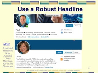11
Use a Robust Headline
© Copyright 2021 – Denis Curtin – www.JobSearchChicago.com – All Rights Reserved
Expanded
Headlines
Now
Available
To All
Members.
120 to 215
Characters
NEW!
 