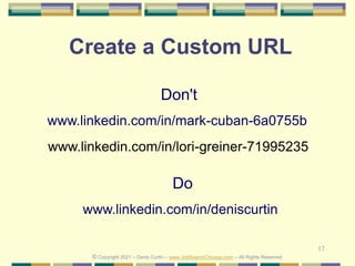 17
Create a Custom URL
Do
www.linkedin.com/in/deniscurtin
Don't
www.linkedin.com/in/mark-cuban-6a0755b
© Copyright 2021 – Denis Curtin – www.JobSearchChicago.com – All Rights Reserved
www.linkedin.com/in/lori-greiner-71995235
 