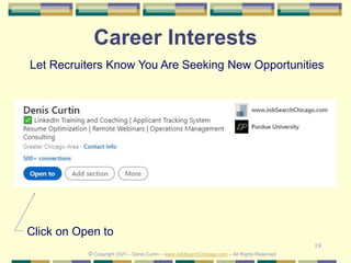 19
Career Interests
© Copyright 2021 – Denis Curtin – www.JobSearchChicago.com – All Rights Reserved
Click on Open to
Let Recruiters Know You Are Seeking New Opportunities
 