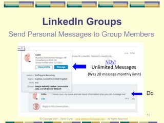 51
LinkedIn Groups
Send Personal Messages to Group Members
Unlimited Messages
(Was 20 message monthly limit)
© Copyright 2021 – Denis Curtin – www.JobSearchChicago.com – All Rights Reserved
NEW!
Do
 