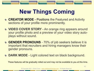 61
New Things Coming
CREATOR MODE - Positions the Featured and Activity
sections of your profile more prominently.
VIDEO COVER STORY - An orange ring appears around
your profile photo and a preview of your video story auto-
plays without sound.
GENDER PRONOUNS - 70% of job seekers believe it is
important that recruiters and hiring managers know their
gender pronouns.
DARK MODE - Light colored text on black background.
These features will be gradually rolled out and may not be available to you at this time.
© Copyright 2021 – Denis Curtin – www.JobSearchChicago.com – All Rights Reserved
 