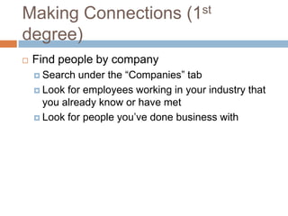 Making Connections (1st
degree)
   Find people by company
     Search  under the “Companies” tab
     Look for employees working in your industry that
      you already know or have met
     Look for people you’ve done business with
 