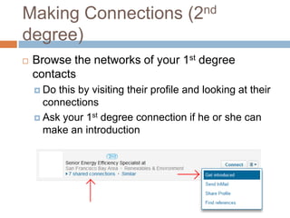 Making Connections (2nd
degree)
   Browse the networks of your 1st degree
    contacts
     Do this by visiting their profile and looking at their
      connections
     Ask your 1st degree connection if he or she can
      make an introduction
 