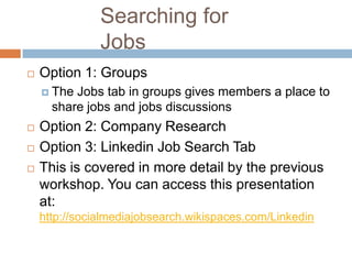 Searching for
               Jobs
   Option 1: Groups
     The Jobs tab in groups gives members a place to
      share jobs and jobs discussions
   Option 2: Company Research
   Option 3: Linkedin Job Search Tab
   This is covered in more detail by the previous
    workshop. You can access this presentation
    at:
    http://socialmediajobsearch.wikispaces.com/Linkedin
 