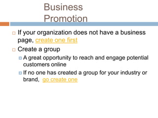 Business
              Promotion
   If your organization does not have a business
    page, create one first
   Create a group
    A   great opportunity to reach and engage potential
      customers online
     If no one has created a group for your industry or
      brand, go create one
 
