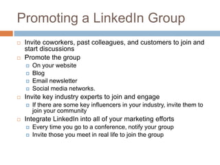 Promoting a LinkedIn Group
   Invite coworkers, past colleagues, and customers to join and
    start discussions
   Promote the group
       On your website
       Blog
       Email newsletter
       Social media networks.
   Invite key industry experts to join and engage
       If there are some key influencers in your industry, invite them to
        join your community
   Integrate LinkedIn into all of your marketing efforts
       Every time you go to a conference, notify your group
       Invite those you meet in real life to join the group
 