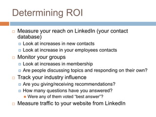 Determining ROI
   Measure your reach on LinkedIn (your contact
    database)
       Look at increases in new contacts
       Look at increase in your employees contacts
   Monitor your groups
       Look at increases in membership
       Are people discussing topics and responding on their own?
   Track your industry influence
       Are you giving/receiving recommendations?
       How many questions have you answered?
           Were any of them voted “best answer”?
   Measure traffic to your website from LinkedIn
 