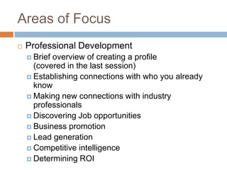 Areas of Focus
   Professional Development
     Briefoverview of creating a profile
      (covered in the last session)
     Establishing connections with who you already
      know
     Making new connections with industry
      professionals
     Discovering Job opportunities
     Business promotion
     Lead generation
     Competitive intelligence
     Determining ROI
 