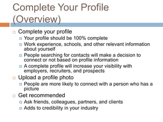 Complete Your Profile
(Overview)
   Complete your profile
       Your profile should be 100% complete
       Work experience, schools, and other relevant information
        about yourself
       People searching for contacts will make a decision to
        connect or not based on profile information
       A complete profile will increase your visibility with
        employers, recruiters, and prospects
   Upload a profile photo
       People are more likely to connect with a person who has a
        picture
   Get recommended
       Ask friends, colleagues, partners, and clients
       Adds to credibility in your industry
 