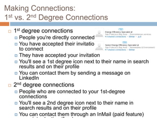 Making Connections:
1st vs. 2nd Degree Connections
    1st degree connections
      People you're directly connected to
      You have accepted their invitation
       to connect
      They have accepted your invitation
      You'll see a 1st degree icon next to their name in search
       results and on their profile
      You can contact them by sending a message on
       LinkedIn
    2nd degree connections
      People who are connected to your 1st-degree
       connections
      You'll see a 2nd degree icon next to their name in
       search results and on their profile
      You can contact them through an InMail (paid feature)
 