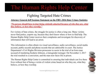 The Human Rights Help Center
Fighting Targeted Hate Crimes
humanrightshelpcenter.com
Attorney General Jeff Sessions Statement on the FBI's 2016 Hate Crimes Statistics
“No person should have to fear being violently attacked because of who they are, what
they believe, or how they worship.”
For victims of hate crimes, the struggle for justice is often a long one. Many victims
never find justice, experts say, because they don't know where or how to find help. The
Human Rights Help Center receives their complaints and investigate for discovery of
information that will lead to an arrest.
This information is often obtain via visual surveillance, audio surveillance, social media
account, public records and phone records that are admissible in court. The Justice
Department’s Civil Rights Division prosecutor to assist in the trial of an Iowa man
accused of murdering Kedarie Johnson, a transgender teenager. On November 3, 2017
the trial resulted in a conviction, and the man now faces life in prison.
The Human Rights Help Center is committed to ensuring that individuals can live there
lives without fear of being a victim of violent crime based on who they are, what they
believe, or how they worship.
 