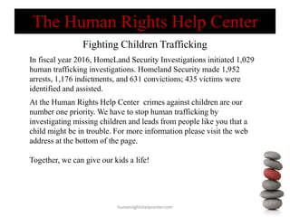 Fighting Children Trafficking
humanrightshelpcenter.com
In fiscal year 2016, HomeLand Security Investigations initiated 1,029
human trafficking investigations. Homeland Security made 1,952
arrests, 1,176 indictments, and 631 convictions; 435 victims were
identified and assisted.
At the Human Rights Help Center crimes against children are our
number one priority. We have to stop human trafficking by
investigating missing children and leads from people like you that a
child might be in trouble. For more information please visit the web
address at the bottom of the page.
Together, we can give our kids a life!
The Human Rights Help Center
 
