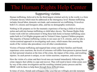 Supporting victims
humanrightshelpcenter.com
Human trafficking, believed to be the third-largest criminal activity in the world, is a form
of human slavery which must be addressed at the interagency level. Human trafficking
includes forced labor, domestic servitude, and commercial sex trafficking. It involves
both U.S. citizens and foreigners alike, and has no demographic restrictions.
Nothing in life prepares us for the traumatic experience of having a child or loved one
stolen and sold into human trafficking or child labor slavery. The Human Rights Help
Center work with law enforcement to bring these kids home in human trafficking cases
under both its Civil Rights program and its Violent Crimes Against Children program.
The majority of human trafficking victims in our cases are U.S. citizens, and we take a
victim-centered approach in investigating such cases, which means that ensuring the
needs of the victims take precedence over all other considerations.
Victims of human trafficking and targeted hate crimes and their families and friends
experience crisis reactions; the levels of extremes will differ from person to person based
on their personal situation at the time of the crime, the impact of the crime, and resulting
injuries. As each person is unique, so are victim reactions, responses, and recovery.
How the victim of a crime and their loved ones are treated immediately following the
crime impacts their ability to cope and recover. They will need to know what comes next
by way of the crime investigation and the resulting criminal justice process and the
HRHC with be there to help them through those difficult times.
In times of crisis, friends and colleagues (like you) that are willingly provide monetary
The Human Rights Help Center
 