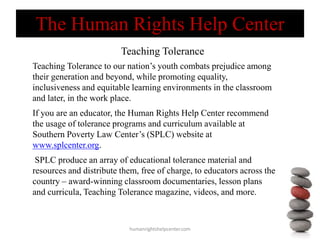 Teaching Tolerance
humanrightshelpcenter.com
Teaching Tolerance to our nation’s youth combats prejudice among
their generation and beyond, while promoting equality,
inclusiveness and equitable learning environments in the classroom
and later, in the work place.
If you are an educator, the Human Rights Help Center recommend
the usage of tolerance programs and curriculum available at
Southern Poverty Law Center’s (SPLC) website at
www.splcenter.org.
SPLC produce an array of educational tolerance material and
resources and distribute them, free of charge, to educators across the
country – award-winning classroom documentaries, lesson plans
and curricula, Teaching Tolerance magazine, videos, and more.
The Human Rights Help Center
 