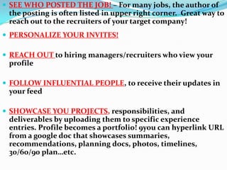  SEE WHO POSTED THE JOB! – For many jobs, the author of
the posting is often listed in upper right corner. Great way to
reach out to the recruiters of your target company!
 PERSONALIZE YOUR INVITES!
 REACH OUT to hiring managers/recruiters who view your
profile
 FOLLOW INFLUENTIAL PEOPLE, to receive their updates in
your feed
 SHOWCASE YOU PROJECTS, responsibilities, and
deliverables by uploading them to specific experience
entries. Profile becomes a portfolio! 9you can hyperlink URL
from a google doc that showcases summaries,
recommendations, planning docs, photos, timelines,
30/60/90 plan…etc.
 